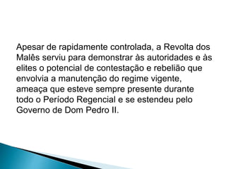Apesar de rapidamente controlada, a Revolta dos 
Malês serviu para demonstrar às autoridades e às 
elites o potencial de contestação e rebelião que 
envolvia a manutenção do regime vigente, 
ameaça que esteve sempre presente durante 
todo o Período Regencial e se estendeu pelo 
Governo de Dom Pedro II. 
