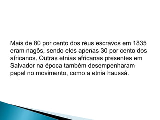 Mais de 80 por cento dos réus escravos em 1835 
eram nagôs, sendo eles apenas 30 por cento dos 
africanos. Outras etnias africanas presentes em 
Salvador na época também desempenharam 
papel no movimento, como a etnia haussá. 
 