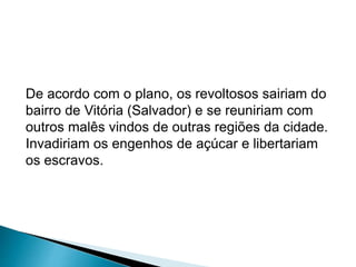 De acordo com o plano, os revoltosos sairiam do 
bairro de Vitória (Salvador) e se reuniriam com 
outros malês vindos de outras regiões da cidade. 
Invadiriam os engenhos de açúcar e libertariam 
os escravos. 
 