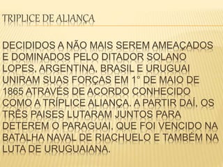 TRIPLICE DE ALIANÇA 
DECIDIDOS A NÃO MAIS SEREM AMEAÇADOS 
E DOMINADOS PELO DITADOR SOLANO 
LOPES, ARGENTINA, BRASIL E URUGUAI 
UNIRAM SUAS FORÇAS EM 1° DE MAIO DE 
1865 ATRAVÉS DE ACORDO CONHECIDO 
COMO A TRÍPLICE ALIANÇA. A PARTIR DAÍ, OS 
TRÊS PAISES LUTARAM JUNTOS PARA 
DETEREM O PARAGUAI, QUE FOI VENCIDO NA 
BATALHA NAVAL DE RIACHUELO E TAMBÉM NA 
LUTA DE URUGUAIANA. 
 
