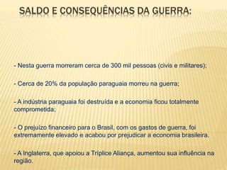 SALDO E CONSEQUÊNCIAS DA GUERRA: 
- Nesta guerra morreram cerca de 300 mil pessoas (civis e militares); 
- Cerca de 20% da população paraguaia morreu na guerra; 
- A indústria paraguaia foi destruída e a economia ficou totalmente 
comprometida; 
- O prejuízo financeiro para o Brasil, com os gastos de guerra, foi 
extremamente elevado e acabou por prejudicar a economia brasileira. 
- A Inglaterra, que apoiou a Tríplice Aliança, aumentou sua influência na 
região. 
 
