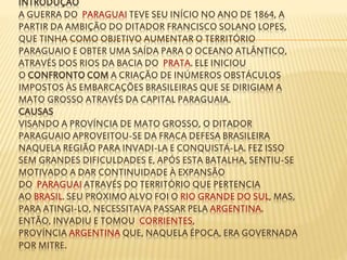 INTRODUÇÃO 
A GUERRA DO PARAGUAI TEVE SEU INÍCIO NO ANO DE 1864, A 
PARTIR DA AMBIÇÃO DO DITADOR FRANCISCO SOLANO LOPES, 
QUE TINHA COMO OBJETIVO AUMENTAR O TERRITÓRIO 
PARAGUAIO E OBTER UMA SAÍDA PARA O OCEANO ATLÂNTICO, 
ATRAVÉS DOS RIOS DA BACIA DO PRATA. ELE INICIOU 
O CONFRONTO COMA CRIAÇÃO DE INÚMEROS OBSTÁCULOS 
IMPOSTOS ÀS EMBARCAÇÕES BRASILEIRAS QUE SE DIRIGIAM A 
MATO GROSSO ATRAVÉS DA CAPITAL PARAGUAIA. 
CAUSAS 
VISANDO A PROVÍNCIA DE MATO GROSSO, O DITADOR 
PARAGUAIO APROVEITOU-SE DA FRACA DEFESA BRASILEIRA 
NAQUELA REGIÃO PARA INVADI-LA E CONQUISTÁ-LA. FEZ ISSO 
SEM GRANDES DIFICULDADES E, APÓS ESTA BATALHA, SENTIU-SE 
MOTIVADO A DAR CONTINUIDADE À EXPANSÃO 
DO PARAGUAI ATRAVÉS DO TERRITÓRIO QUE PERTENCIA 
AO BRASIL. SEU PRÓXIMO ALVO FOI O RIO GRANDE DO SUL, MAS, 
PARA ATINGI-LO, NECESSITAVA PASSAR PELA ARGENTINA. 
ENTÃO, INVADIU E TOMOU CORRIENTES, 
PROVÍNCIA ARGENTINA QUE, NAQUELA ÉPOCA, ERA GOVERNADA 
POR MITRE. 
 
