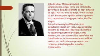 João Belchior Marques Goulart, ou
simplesmente Jango, como era conhecido,
governou o país de setembro de 1961 a março
de 1964. Nasceu em São Borja, no Rio Grande
do Sul. Entrou para a política com o apoio de
seu conterrâneo e amigo particular, Getúlio
Vargas.
Seu primeiro cargo público foi como
Deputado Federal, em 1950. Logo depois foi
Ministro do Trabalho, Indústria e Comércio
no segundo governo de Vargas. Como
Ministro, ele concedeu muitos benefícios aos
trabalhadores, inclusive aumentou o salário
mínimo em 100%, fato que provocou sua
renúncia, pois desagradou a muitos
empresários.
 