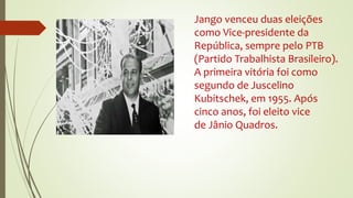 Jango venceu duas eleições
como Vice-presidente da
República, sempre pelo PTB
(Partido Trabalhista Brasileiro).
A primeira vitória foi como
segundo de Juscelino
Kubitschek, em 1955. Após
cinco anos, foi eleito vice
de Jânio Quadros.
 