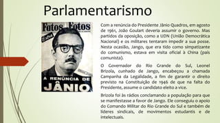 Parlamentarismo
Com a renúncia do Presidente Jânio Quadros, em agosto
de 1961, João Goulart deveria assumir o governo. Mas
partidos da oposição, como a UDN (União Democrática
Nacional) e os militares tentaram impedir a sua posse.
Nesta ocasião, Jango, que era tido como simpatizante
do comunismo, estava em visita oficial à China (país
comunista).
O Governador do Rio Grande do Sul, Leonel
Brizola, cunhado de Jango, encabeçou a chamada
Campanha da Legalidade, a fim de garantir o direito
previsto na Constituição de 1946 de que na falta do
Presidente, assume o candidato eleito a vice.
Brizola foi às rádios conclamando a população para que
se manifestasse a favor de Jango. Ele conseguiu o apoio
do Comando Militar do Rio Grande do Sul e também de
líderes sindicais, de movimentos estudantis e de
intelectuais.
 