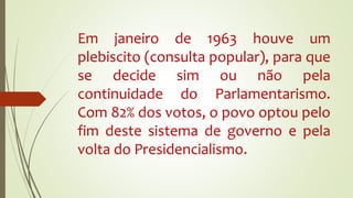Em janeiro de 1963 houve um
plebiscito (consulta popular), para que
se decide sim ou não pela
continuidade do Parlamentarismo.
Com 82% dos votos, o povo optou pelo
fim deste sistema de governo e pela
volta do Presidencialismo.
 