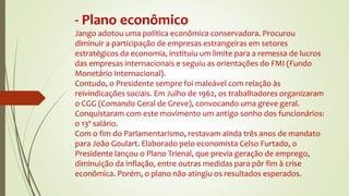 - Plano econômico
Jango adotou uma política econômica conservadora. Procurou
diminuir a participação de empresas estrangeiras em setores
estratégicos da economia, instituiu um limite para a remessa de lucros
das empresas internacionais e seguiu as orientações do FMI (Fundo
Monetário Internacional).
Contudo, o Presidente sempre foi maleável com relação às
reivindicações sociais. Em Julho de 1962, os trabalhadores organizaram
o CGG (Comando Geral de Greve), convocando uma greve geral.
Conquistaram com este movimento um antigo sonho dos funcionários:
o 13º salário.
Com o fim do Parlamentarismo, restavam ainda três anos de mandato
para João Goulart. Elaborado pelo economista Celso Furtado, o
Presidente lançou o Plano Trienal, que previa geração de emprego,
diminuição da inflação, entre outras medidas para pôr fim à crise
econômica. Porém, o plano não atingiu os resultados esperados.
 