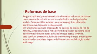 - Reformas de base
Jango acreditava que só através das chamadas reformas de base é
que a economia voltaria a crescer e diminuiria as desigualdades
sociais. Estas medidas incluíam as reformas agrária, tributária,
administrativa, bancária e educacional.
Em um grande comício organizado na Central do Brasil, no Rio de
Janeiro, Jango anunciou a mais de 300 mil pessoas que daria início
as reformas e livraria o país do caos em que estava vivendo.
Este comício, entretanto, foi mais um motivo para que a oposição o
acusasse de comunista. A partir daí houve uma mobilização social
anti Jango.
 