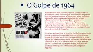  O Golpe de 1964
Imediatamente após a tomada de poder pelos militares, foi
estabelecido o AI-1. Com 11 artigos, o mesmo dava ao governo
militar o poder de modificar a constituição, anular mandatos
legislativos, interromper direitos políticos por 10 anos e
demitir, colocar em disponibilidade ou aposentar
compulsoriamente qualquer pessoa que fosse contra a
segurança do país, o regime democrático e a probidade da
administração pública, além de determinar eleições indiretas
para a presidência da República.
Durante o regime militar, ocorreu um fortalecimento do poder
central, sobretudo do poder Executivo, caracterizando um
regime de exceção, pois o Executivo se atribuiu a função de
legislar, em detrimento dos outros poderes estabelecidos pela
Constituição de 1946. O Alto Comando das Forças Armadas
passou a controlar a sucessão presidencial, indicando um
candidato militar que era referendado pelo Congresso
Nacional.
 