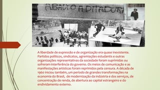 A liberdade de expressão e de organização era quase inexistente.
Partidos políticos, sindicatos, agremiações estudantis e outras
organizações representativas da sociedade foram suprimidas ou
sofreram interferência do governo. Os meios de comunicação e as
manifestações artísticas foram reprimidos pela censura. A década de
1960 iniciou também, um período de grandes transformações na
economia do Brasil, de modernização da indústria e dos serviços, de
concentração de renda, de abertura ao capital estrangeiro e do
endividamento externo.
 