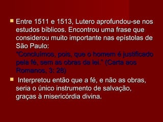  Entre 1511 e 1513, Lutero aprofundou-se nosEntre 1511 e 1513, Lutero aprofundou-se nos
estudos bíblicos. Encontrou uma frase queestudos bíblicos. Encontrou uma frase que
considerou muito importante nas epístolas deconsiderou muito importante nas epístolas de
São Paulo:São Paulo:
“Concluímos, pois, que o homem é justificado“Concluímos, pois, que o homem é justificado
pela fé, sem as obras da lei.” (Carta aospela fé, sem as obras da lei.” (Carta aos
Romanos, 3: 28)Romanos, 3: 28)
 Interpretou então que a fé, e não as obras,Interpretou então que a fé, e não as obras,
seria o único instrumento de salvação,seria o único instrumento de salvação,
graças à misericórdia divina.graças à misericórdia divina.
 