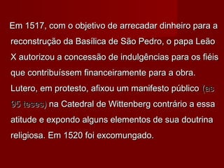 Em 1517, com o objetivo de arrecadar dinheiro para aEm 1517, com o objetivo de arrecadar dinheiro para a
reconstrução da Basílica de São Pedro, o papa Leãoreconstrução da Basílica de São Pedro, o papa Leão
X autorizou a concessão de indulgências para os fiéisX autorizou a concessão de indulgências para os fiéis
que contribuíssem financeiramente para a obra.que contribuíssem financeiramente para a obra.
Lutero, em protesto, afixou um manifesto públicoLutero, em protesto, afixou um manifesto público (as(as
95 teses)95 teses) na Catedral de Wittenberg contrário a essana Catedral de Wittenberg contrário a essa
atitude e expondo alguns elementos de sua doutrinaatitude e expondo alguns elementos de sua doutrina
religiosa. Em 1520 foi excomungado.religiosa. Em 1520 foi excomungado.
 