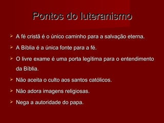 Pontos do luteranismoPontos do luteranismo
 A fé cristã é o único caminho para a salvação eterna.A fé cristã é o único caminho para a salvação eterna.
 A Bíblia é a única fonte para a fé.A Bíblia é a única fonte para a fé.
 O livre exame é uma porta legítima para o entendimentoO livre exame é uma porta legítima para o entendimento
da Bíblia.da Bíblia.
 Não aceita o culto aos santos católicos.Não aceita o culto aos santos católicos.
 Não adora imagens religiosas.Não adora imagens religiosas.
 Nega a autoridade do papa.Nega a autoridade do papa.
 