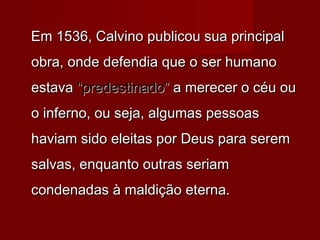 Em 1536, Calvino publicou sua principalEm 1536, Calvino publicou sua principal
obra, onde defendia que o ser humanoobra, onde defendia que o ser humano
estavaestava “predestinado”“predestinado” a merecer o céu oua merecer o céu ou
o inferno, ou seja, algumas pessoaso inferno, ou seja, algumas pessoas
haviam sido eleitas por Deus para seremhaviam sido eleitas por Deus para serem
salvas, enquanto outras seriamsalvas, enquanto outras seriam
condenadas à maldição eterna.condenadas à maldição eterna.
 