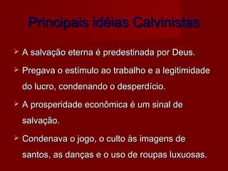 Principais idéias CalvinistasPrincipais idéias Calvinistas
 A salvação eterna é predestinada por Deus.A salvação eterna é predestinada por Deus.
 Pregava o estímulo ao trabalho e a legitimidadePregava o estímulo ao trabalho e a legitimidade
do lucro, condenando o desperdício.do lucro, condenando o desperdício.
 A prosperidade econômica é um sinal deA prosperidade econômica é um sinal de
salvação.salvação.
 Condenava o jogo, o culto às imagens deCondenava o jogo, o culto às imagens de
santos, as danças e o uso de roupas luxuosas.santos, as danças e o uso de roupas luxuosas.
 