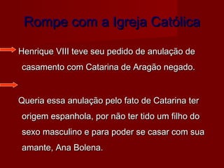 Rompe com a Igreja CatólicaRompe com a Igreja Católica
Henrique VIII teve seu pedido de anulação deHenrique VIII teve seu pedido de anulação de
casamento com Catarina de Aragão negado.casamento com Catarina de Aragão negado.
Queria essa anulação pelo fato de Catarina terQueria essa anulação pelo fato de Catarina ter
origem espanhola, por não ter tido um filho doorigem espanhola, por não ter tido um filho do
sexo masculino e para poder se casar com suasexo masculino e para poder se casar com sua
amante, Ana Bolena.amante, Ana Bolena.
 
