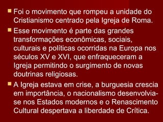  Foi o movimento que rompeu a unidade do
Cristianismo centrado pela Igreja de Roma.
 Esse movimento é parte das grandes
transformações econômicas, sociais,
culturais e políticas ocorridas na Europa nos
séculos XV e XVI, que enfraqueceram a
Igreja permitindo o surgimento de novas
doutrinas religiosas.
 A Igreja estava em crise, a burguesia crescia
em importância, o nacionalismo desenvolvia-
se nos Estados modernos e o Renascimento
Cultural despertava a liberdade de Crítica.
 