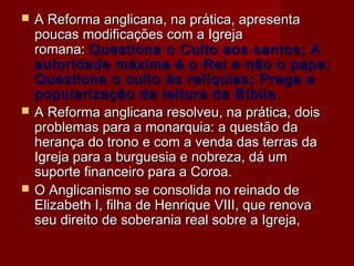  A Reforma anglicana, na prática, apresentaA Reforma anglicana, na prática, apresenta
poucas modificações com a Igrejapoucas modificações com a Igreja
romana: romana: Questiona o Culto aos santos; AQuestiona o Culto aos santos; A
autoridade máxima é o Rei e não o papa;autoridade máxima é o Rei e não o papa;
Questiona o culto às relíquias; Prega aQuestiona o culto às relíquias; Prega a
popularização da leitura da Bíbliapopularização da leitura da Bíblia ..
 A Reforma anglicana resolveu, na prática, doisA Reforma anglicana resolveu, na prática, dois
problemas para a monarquia: a questão daproblemas para a monarquia: a questão da
herança do trono e com a venda das terras daherança do trono e com a venda das terras da
Igreja para a burguesia e nobreza, dá umIgreja para a burguesia e nobreza, dá um
suporte financeiro para a Coroa.suporte financeiro para a Coroa.
 O Anglicanismo se consolida no reinado deO Anglicanismo se consolida no reinado de
Elizabeth I, filha de Henrique VIII, que renovaElizabeth I, filha de Henrique VIII, que renova
seu direito de soberania real sobre a Igreja,seu direito de soberania real sobre a Igreja,
 