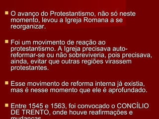  O avanço do Protestantismo, não só nesteO avanço do Protestantismo, não só neste
momento, levou a Igreja Romana a semomento, levou a Igreja Romana a se
reorganizar.reorganizar.
 Foi um movimento de reação aoFoi um movimento de reação ao
protestantismo. A Igreja precisava auto-protestantismo. A Igreja precisava auto-
reformar-se ou não sobreviveria, pois precisava,reformar-se ou não sobreviveria, pois precisava,
ainda, evitar que outras regiões virassemainda, evitar que outras regiões virassem
protestantes.protestantes.
 Esse movimento de reforma interna já existia,Esse movimento de reforma interna já existia,
mas é nesse momento que ele é aprofundado.mas é nesse momento que ele é aprofundado.
 Entre 1545 e 1563, foi convocado o CONCÍLIOEntre 1545 e 1563, foi convocado o CONCÍLIO
DE TRENTO, onde houve reafirmações eDE TRENTO, onde houve reafirmações e
 