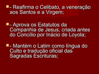  - Reafirma o Celibato, a veneração- Reafirma o Celibato, a veneração
aos Santos e a Virgem; aos Santos e a Virgem; 
 - Aprova os Estatutos da- Aprova os Estatutos da
Companhia de Jesus, criada antesCompanhia de Jesus, criada antes
do Concílio por Inácio de Loyola; do Concílio por Inácio de Loyola; 
 - Mantém o Latim como língua do- Mantém o Latim como língua do
Culto e tradução oficial dasCulto e tradução oficial das
Sagradas Escrituras; Sagradas Escrituras; 
 