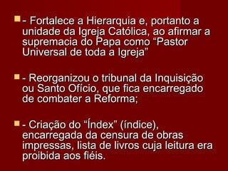  -- Fortalece a Hierarquia e, portanto aFortalece a Hierarquia e, portanto a
unidade da Igreja Católica, ao afirmar aunidade da Igreja Católica, ao afirmar a
supremacia do Papa como “Pastorsupremacia do Papa como “Pastor
Universal de toda a Igreja”Universal de toda a Igreja”
  
 - Reorganizou o tribunal da Inquisição- Reorganizou o tribunal da Inquisição
ou Santo Ofício, que fica encarregadoou Santo Ofício, que fica encarregado
de combater a Reforma; de combater a Reforma; 
 - Criação do “Índex” (índice),- Criação do “Índex” (índice),
encarregada da censura de obrasencarregada da censura de obras
impressas, lista de livros cuja leitura eraimpressas, lista de livros cuja leitura era
proibida aos fiéis. proibida aos fiéis. 
 