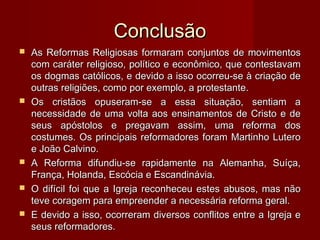 ConclusãoConclusão
 As Reformas Religiosas formaram conjuntos de movimentosAs Reformas Religiosas formaram conjuntos de movimentos
com caráter religioso, político e econômico, que contestavamcom caráter religioso, político e econômico, que contestavam
os dogmas católicos, e devido a isso ocorreu-se à criação deos dogmas católicos, e devido a isso ocorreu-se à criação de
outras religiões, como por exemplo, a protestante.outras religiões, como por exemplo, a protestante.
 Os cristãos opuseram-se a essa situação, sentiam aOs cristãos opuseram-se a essa situação, sentiam a
necessidade de uma volta aos ensinamentos de Cristo e denecessidade de uma volta aos ensinamentos de Cristo e de
seus apóstolos e pregavam assim, uma reforma dosseus apóstolos e pregavam assim, uma reforma dos
costumes. Os principais reformadores foram Martinho Luterocostumes. Os principais reformadores foram Martinho Lutero
e João Calvino.e João Calvino.
 A Reforma difundiu-se rapidamente na Alemanha, Suíça,A Reforma difundiu-se rapidamente na Alemanha, Suíça,
França, Holanda, Escócia e Escandinávia.França, Holanda, Escócia e Escandinávia.
 O difícil foi que a Igreja reconheceu estes abusos, mas nãoO difícil foi que a Igreja reconheceu estes abusos, mas não
teve coragem para empreender a necessária reforma geral.teve coragem para empreender a necessária reforma geral.
 E devido a isso, ocorreram diversos conflitos entre a Igreja eE devido a isso, ocorreram diversos conflitos entre a Igreja e
seus reformadores.seus reformadores.
 