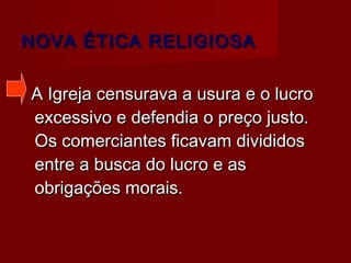 NOVA ÉTICA RELIGIOSANOVA ÉTICA RELIGIOSA
A Igreja censurava a usura e o lucroA Igreja censurava a usura e o lucro
excessivo e defendia o preço justo.excessivo e defendia o preço justo.
Os comerciantes ficavam divididosOs comerciantes ficavam divididos
entre a busca do lucro e asentre a busca do lucro e as
obrigações morais.obrigações morais.
 