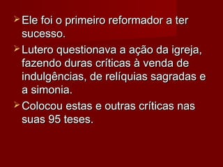  Ele foi o primeiro reformador a terEle foi o primeiro reformador a ter
sucesso.sucesso.
 Lutero questionava a ação da igreja,Lutero questionava a ação da igreja,
fazendo duras críticas à venda defazendo duras críticas à venda de
indulgências, de relíquias sagradas eindulgências, de relíquias sagradas e
a simonia.a simonia.
 Colocou estas e outras críticas nasColocou estas e outras críticas nas
suas 95 teses.suas 95 teses.
 