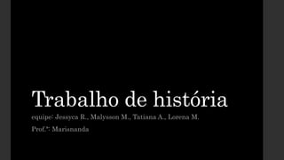 Trabalho de história
equipe: Jessyca R., Malysson M., Tatiana A., Lorena M.
Prof.ª: Marisnanda
 