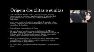 Origem dos xiitas e sunitas
• Com a morte de Maomé em 634, seus sucessores ficaram
encarregados de continuar a propagação da fé islâmica. Foi
nesse contexto que apareceram as dinastias Omíadas e
Abássidas.
• houve uma nítida aceitação da autoridade deles pelas tribos
árabes – sobretudo pelo reconhecimento da força militar e da
capacidade de domínio.
• Contudo, com o assassinato de Omar
• Várias tribos de beduínos e muitos habitantes de Medina
passaram a opor-se a Otman, que acabou sendo assassinado em
656. Ali, primo de Maomé e sucessor de Otman como califa,
acabou sendo acusado de envolvimento no crime.
• A tensão entre omíadas e os partidários de Ali, bem como entre
esses últimos e os kharidjitas, provocou a primeira grande
guerra civil entre muçulmanos
• Foi essa disputa que deu origem às divergências entre sunitas e
xiitas.
 