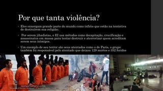 Por que tanta violência?
• Eles enxergam grande parte do mundo como infiéis que estão na tentativa
de destruírem sua religião.
• Por serem jihadistas, o EI usa métodos como decapitação, crucificação e
assassinatos em massa para tentar destruir e aterrorizar quem acreditam
serem seus inimigos.
• Um exemplo de seu terror são seus atentados como o de Paris, o grupo
também foi responsável pelo atentado que deixou 129 mortos e 352 feridos
 