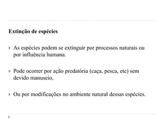 Extinção de espécies
 As espécies podem se extinguir por processos naturais ou
por influência humana.
 Pode ocorrer por ação predatória (caça, pesca, etc) sem
devido manuseio,
 Ou por modificações no ambiente natural dessas espécies.
 