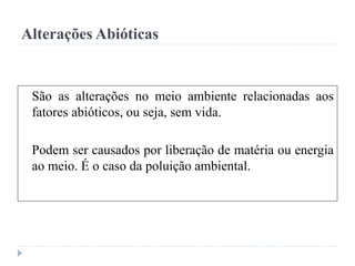 Alterações Abióticas
São as alterações no meio ambiente relacionadas aos
fatores abióticos, ou seja, sem vida.
Podem ser causados por liberação de matéria ou energia
ao meio. É o caso da poluição ambiental.
 