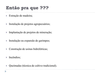 Então pra que ???
 Extração de madeira;
 Instalação de projetos agropecuários;
 Implantação de projetos de mineração;
 Instalação ou expansão de garimpos;
 Construção de usinas hidrelétricas;
 Incêndios;
 Queimadas (técnica de cultivo tradicional).
 