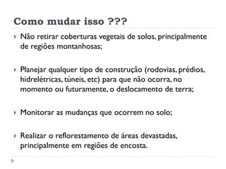 Como mudar isso ???
 Não retirar coberturas vegetais de solos, principalmente
de regiões montanhosas;
 Planejar qualquer tipo de construção (rodovias, prédios,
hidrelétricas, túneis, etc) para que não ocorra, no
momento ou futuramente, o deslocamento de terra;
 Monitorar as mudanças que ocorrem no solo;
 Realizar o reflorestamento de áreas devastadas,
principalmente em regiões de encosta.
 
