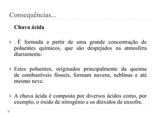 Consequências...
Chuva ácida
 É formada a partir de uma grande concentração de
poluentes químicos, que são despejados na atmosfera
diariamente.
 Estes poluentes, originados principalmente da queima
de combustíveis fósseis, formam nuvens, neblinas e até
mesmo neve.
 A chuva ácida é composta por diversos ácidos como, por
exemplo, o óxido de nitrogênio e os dióxidos de enxofre.
 