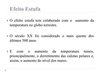 Efeito Estufa
 O efeito estufa tem colaborado com o aumento da
temperatura no globo terrestre.
 O século XX foi considerado o mais quente dos
últimos 500 anos.
 E com o aumento da temperatura temos,
prioncipalmente, o derretimento das calotas polares e,
assim, o aumento do nível dos mares.
 