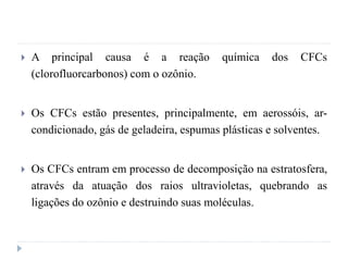  A principal causa é a reação química dos CFCs
(clorofluorcarbonos) com o ozônio.
 Os CFCs estão presentes, principalmente, em aerossóis, ar-
condicionado, gás de geladeira, espumas plásticas e solventes.
 Os CFCs entram em processo de decomposição na estratosfera,
através da atuação dos raios ultravioletas, quebrando as
ligações do ozônio e destruindo suas moléculas.
 