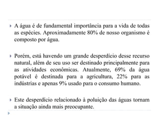  A água é de fundamental importância para a vida de todas
as espécies. Aproximadamente 80% de nosso organismo é
composto por água.
 Porém, está havendo um grande desperdício desse recurso
natural, além de seu uso ser destinado principalmente para
as atividades econômicas. Atualmente, 69% da água
potável é destinada para a agricultura, 22% para as
indústrias e apenas 9% usado para o consumo humano.
 Este desperdício relacionado à poluição das águas tornam
a situação ainda mais preocupante.
 