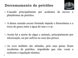 Derramamento de petróleo
 Causado principalmente por acidentes de navios e
plataformas de petróleo.
 A densa camada escura formada impede a fotossíntese e a
troca de gases entre a água do mar e o ar.
 Assim há a morte de algas e animais, principalmente por
intoxicação, ou por asfixia no caso dos peixes.
 As aves também são afetadas, pois suas penas ficam
recobertas de petróleo, impedindo que elas voem e
realizem a regulação térmica.
 