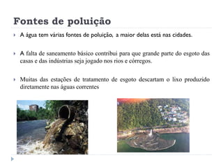 Fontes de poluição
 A água tem várias fontes de poluição, a maior delas está nas cidades.
 A falta de saneamento básico contribui para que grande parte do esgoto das
casas e das indústrias seja jogado nos rios e córregos.
 Muitas das estações de tratamento de esgoto descartam o lixo produzido
diretamente nas águas correntes
 