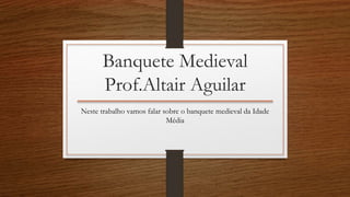 Banquete Medieval 
Prof.Altair Aguilar 
Neste trabalho vamos falar sobre o banquete medieval da Idade 
Média 
 