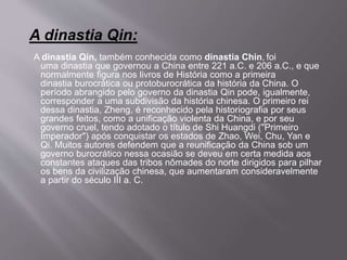 A dinastia Qin:
A dinastia Qin, também conhecida como dinastia Chin, foi
uma dinastia que governou a China entre 221 a.C. e 206 a.C., e que
normalmente figura nos livros de História como a primeira
dinastia burocrática ou protoburocrática da história da China. O
período abrangido pelo governo da dinastia Qin pode, igualmente,
corresponder a uma subdivisão da história chinesa. O primeiro rei
dessa dinastia, Zheng, é reconhecido pela historiografia por seus
grandes feitos, como a unificação violenta da China, e por seu
governo cruel, tendo adotado o título de Shi Huangdi ("Primeiro
Imperador") após conquistar os estados de Zhao, Wei, Chu, Yan e
Qi. Muitos autores defendem que a reunificação da China sob um
governo burocrático nessa ocasião se deveu em certa medida aos
constantes ataques das tribos nômades do norte dirigidos para pilhar
os bens da civilização chinesa, que aumentaram consideravelmente
a partir do século III a. C.
 