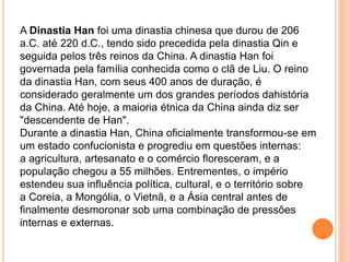 A Dinastia Han foi uma dinastia chinesa que durou de 206
a.C. até 220 d.C., tendo sido precedida pela dinastia Qin e
seguida pelos três reinos da China. A dinastia Han foi
governada pela família conhecida como o clã de Liu. O reino
da dinastia Han, com seus 400 anos de duração, é
considerado geralmente um dos grandes períodos dahistória
da China. Até hoje, a maioria étnica da China ainda diz ser
"descendente de Han".
Durante a dinastia Han, China oficialmente transformou-se em
um estado confucionista e progrediu em questões internas:
a agricultura, artesanato e o comércio floresceram, e a
população chegou a 55 milhões. Entrementes, o império
estendeu sua influência política, cultural, e o território sobre
a Coreia, a Mongólia, o Vietnã, e a Ásia central antes de
finalmente desmoronar sob uma combinação de pressões
internas e externas.
 