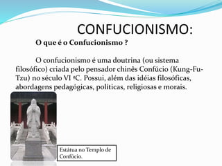 CONFUCIONISMO:
O que é o Confucionismo ?
O confucionismo é uma doutrina (ou sistema
filosófico) criada pelo pensador chinês Confúcio (Kung-Fu-
Tzu) no século VI ªC. Possui, além das idéias filosóficas,
abordagens pedagógicas, políticas, religiosas e morais.
Estátua no Templo de
Confúcio.
 