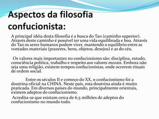 Aspectos da filosofia
confucionista:
A principal idéia desta filosofia é a busca do Tao (caminho superior).
Através deste caminho é possível ter uma vida equilibrada e boa. Através
do Tao os seres humanos podem viver, mantendo o equilíbrio entre as
vontades materiais (prazeres, bens, objetos, desejos) e as do céu.
Os valores mais importantes no confucionismo são: disciplina, estudo,
consciência política, trabalho e respeito aos valores morais. Embora não
seja uma religião, existem tempos confucionistas, onde ocorrem rituais
de ordem social.
Entre os séculos II e começo do XX, o confucionismo foi a
doutrina oficial na CHINA. Neste país, esta doutrina ainda é muito
praticada. Em diversos países do mundo, principalmente orientais,
existem adeptos do confucionismo.
Acredita-se que existam cerca de 6,5 milhões de adeptos do
confucionismo no mundo todo.
 