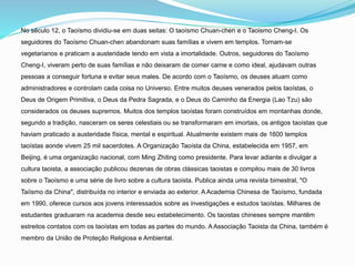 No século 12, o Taoísmo dividiu-se em duas seitas: O taoísmo Chuan-chen e o Taoismo Cheng-I. Os
seguidores do Taoísmo Chuan-chen abandonam suas famílias e vivem em templos. Tornam-se
vegetarianos e praticam a austeridade tendo em vista a imortalidade. Outros, seguidores do Taoísmo
Cheng-I, viveram perto de suas famílias e não deixaram de comer carne e como ideal, ajudavam outras
pessoas a conseguir fortuna e evitar seus males. De acordo com o Taoísmo, os deuses atuam como
administradores e controlam cada coisa no Universo. Entre muitos deuses venerados pelos taoístas, o
Deus de Origem Primitiva, o Deus da Pedra Sagrada, e o Deus do Caminho da Energia (Lao Tzu) são
considerados os deuses supremos. Muitos dos templos taoístas foram construídos em montanhas donde,
segundo a tradição, nasceram os seres celestiais ou se transformaram em imortais, os antigos taoístas que
haviam praticado a austeridade física, mental e espiritual. Atualmente existem mais de 1600 templos
taoístas aonde vivem 25 mil sacerdotes. A Organização Taoísta da China, estabelecida em 1957, em
Beijing, é uma organização nacional, com Ming Zhiting como presidente. Para levar adiante e divulgar a
cultura taoista, a associação publicou dezenas de obras clássicas taoistas e compilou mais de 30 livros
sobre o Taoísmo e uma série de livro sobre a cultura taoista. Publica ainda uma revista bimestral, "O
Taíismo da China", distribuída no interior e enviada ao exterior. A Academia Chinesa de Taoísmo, fundada
em 1990, oferece cursos aos jovens interessados sobre as investigações e estudos taoístas. Milhares de
estudantes graduaram na academia desde seu estabelecimento. Os taoistas chineses sempre mantêm
estreitos contatos com os taoístas em todas as partes do mundo. A Associação Taoista da China, também é
membro da União de Proteção Religiosa e Ambiental.
 