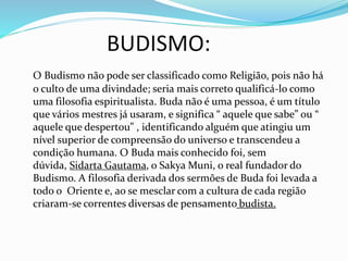 BUDISMO:
O Budismo não pode ser classificado como Religião, pois não há
o culto de uma divindade; seria mais correto qualificá-lo como
uma filosofia espiritualista. Buda não é uma pessoa, é um título
que vários mestres já usaram, e significa “ aquele que sabe” ou “
aquele que despertou” , identificando alguém que atingiu um
nível superior de compreensão do universo e transcendeu a
condição humana. O Buda mais conhecido foi, sem
dúvida, Sidarta Gautama, o Sakya Muni, o real fundador do
Budismo. A filosofia derivada dos sermões de Buda foi levada a
todo o Oriente e, ao se mesclar com a cultura de cada região
criaram-se correntes diversas de pensamento budista.
 