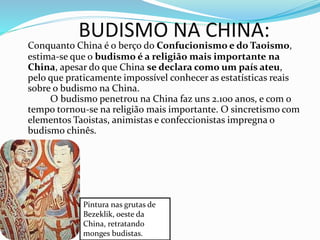 BUDISMO NA CHINA:
Conquanto China é o berço do Confucionismo e do Taoismo,
estima-se que o budismo é a religião mais importante na
China, apesar do que China se declara como um país ateu,
pelo que praticamente impossível conhecer as estatísticas reais
sobre o budismo na China.
O budismo penetrou na China faz uns 2.100 anos, e com o
tempo tornou-se na religião mais importante. O sincretismo com
elementos Taoistas, animistas e confeccionistas impregna o
budismo chinês.
Pintura nas grutas de
Bezeklik, oeste da
China, retratando
monges budistas.
 
