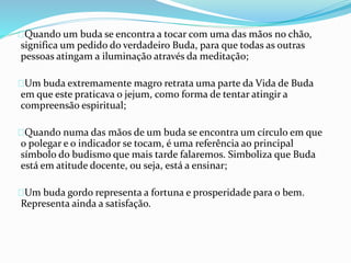 Quando um buda se encontra a tocar com uma das mãos no chão,
significa um pedido do verdadeiro Buda, para que todas as outras
pessoas atingam a iluminação através da meditação;
Um buda extremamente magro retrata uma parte da Vida de Buda
em que este praticava o jejum, como forma de tentar atingir a
compreensão espiritual;
Quando numa das mãos de um buda se encontra um círculo em que
o polegar e o indicador se tocam, é uma referência ao principal
símbolo do budismo que mais tarde falaremos. Simboliza que Buda
está em atitude docente, ou seja, está a ensinar;
Um buda gordo representa a fortuna e prosperidade para o bem.
Representa ainda a satisfação.
 